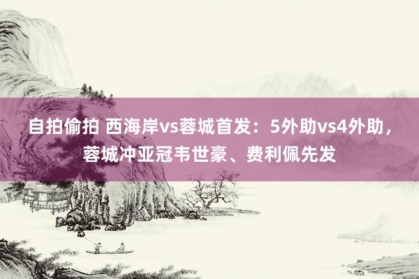 自拍偷拍 西海岸vs蓉城首发：5外助vs4外助，蓉城冲亚冠韦世豪、费利佩先发