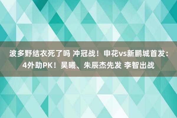 波多野结衣死了吗 冲冠战！申花vs新鹏城首发：4外助PK！吴曦、朱辰杰先发 李智出战