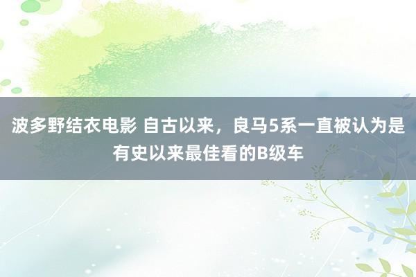 波多野结衣电影 自古以来，良马5系一直被认为是有史以来最佳看的B级车