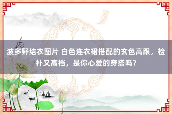 波多野结衣图片 白色连衣裙搭配的玄色高跟，检朴又高档，是你心爱的穿搭吗？