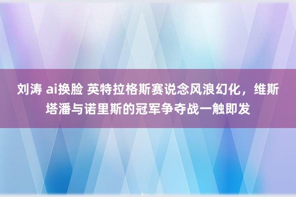 刘涛 ai换脸 英特拉格斯赛说念风浪幻化，维斯塔潘与诺里斯的冠军争夺战一触即发