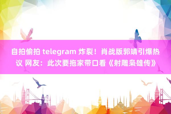 自拍偷拍 telegram 炸裂！肖战版郭靖引爆热议 网友：此次要拖家带口看《射雕枭雄传》