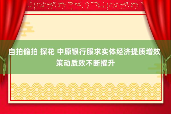 自拍偷拍 探花 中原银行服求实体经济提质增效 策动质效不断擢升