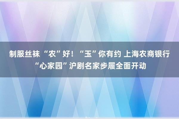 制服丝袜 “农”好！“玉”你有约 上海农商银行“心家园”沪剧名家步履全面开动