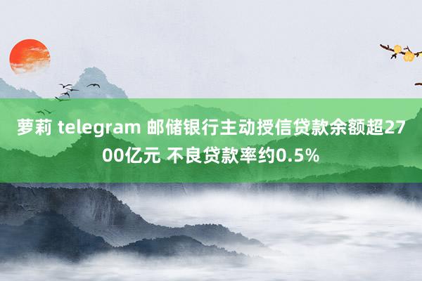 萝莉 telegram 邮储银行主动授信贷款余额超2700亿元 不良贷款率约0.5%