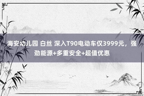 海安幼儿园 白丝 深入T90电动车仅3999元，强劲能源+多重安全+超值优惠