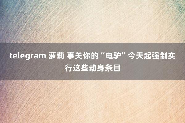 telegram 萝莉 事关你的“电驴”今天起强制实行这些动身条目