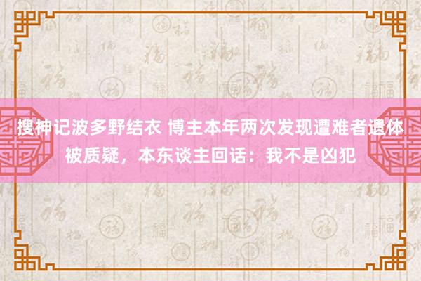 搜神记波多野结衣 博主本年两次发现遭难者遗体被质疑，本东谈主回话：我不是凶犯