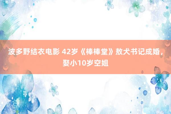 波多野结衣电影 42岁《棒棒堂》敖犬书记成婚，娶小10岁空姐