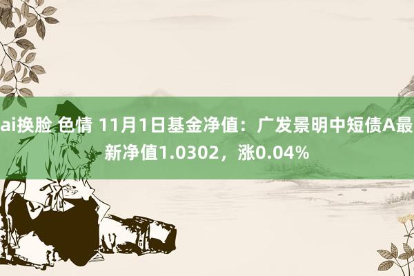 ai换脸 色情 11月1日基金净值：广发景明中短债A最新净值1.0302，涨0.04%