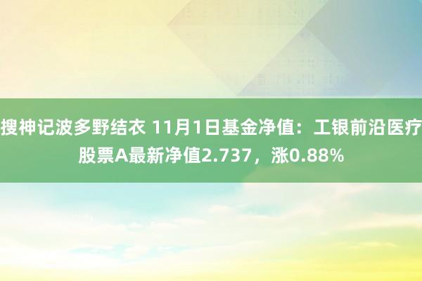 搜神记波多野结衣 11月1日基金净值：工银前沿医疗股票A最新净值2.737，涨0.88%