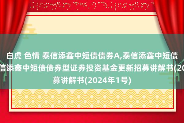 白虎 色情 泰信添鑫中短债债券A，泰信添鑫中短债债券C: 泰信添鑫中短债债券型证券投资基金更新招募讲解书(2024年1号)