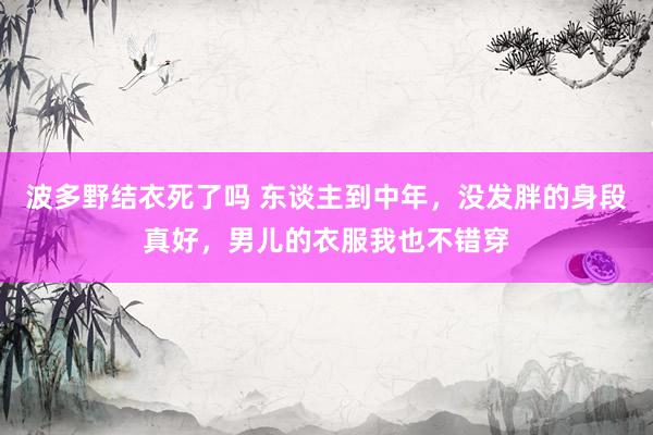 波多野结衣死了吗 东谈主到中年，没发胖的身段真好，男儿的衣服我也不错穿