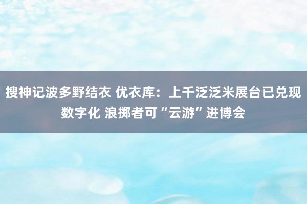 搜神记波多野结衣 优衣库：上千泛泛米展台已兑现数字化 浪掷者可“云游”进博会