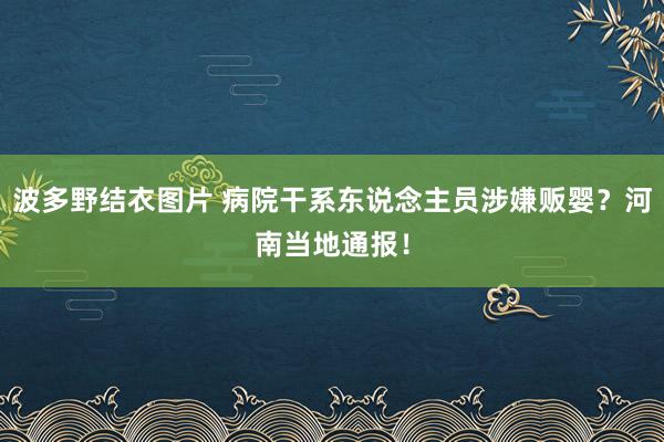 波多野结衣图片 病院干系东说念主员涉嫌贩婴？河南当地通报！