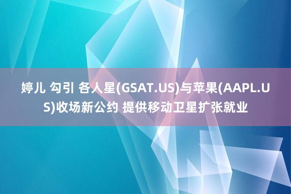 婷儿 勾引 各人星(GSAT.US)与苹果(AAPL.US)收场新公约 提供移动卫星扩张就业