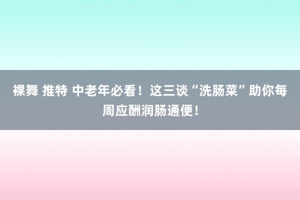 裸舞 推特 中老年必看！这三谈“洗肠菜”助你每周应酬润肠通便！