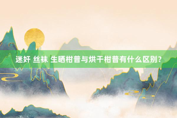 迷奸 丝袜 生晒柑普与烘干柑普有什么区别？