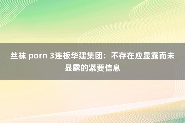 丝袜 porn 3连板华建集团：不存在应显露而未显露的紧要信息