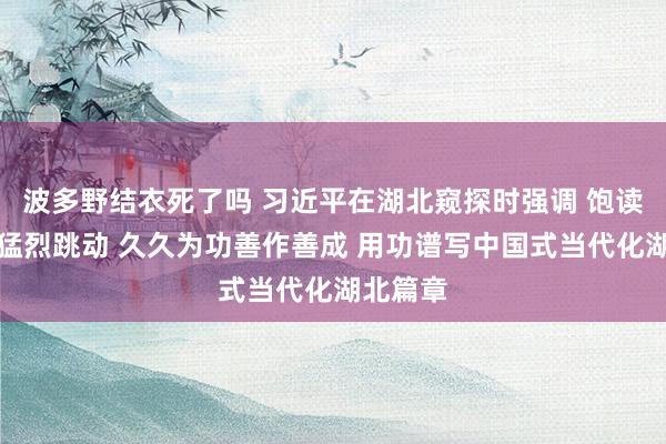 波多野结衣死了吗 习近平在湖北窥探时强调 饱读足劲头猛烈跳动 久久为功善作善成 用功谱写中国式当代化湖北篇章