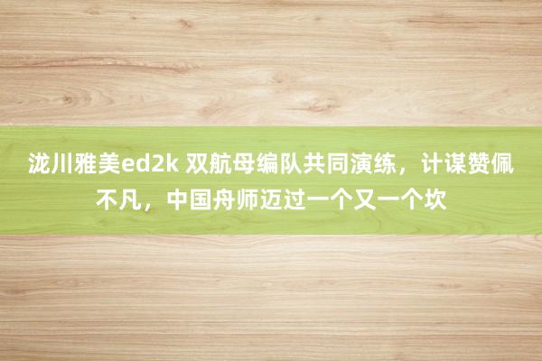 泷川雅美ed2k 双航母编队共同演练，计谋赞佩不凡，中国舟师迈过一个又一个坎