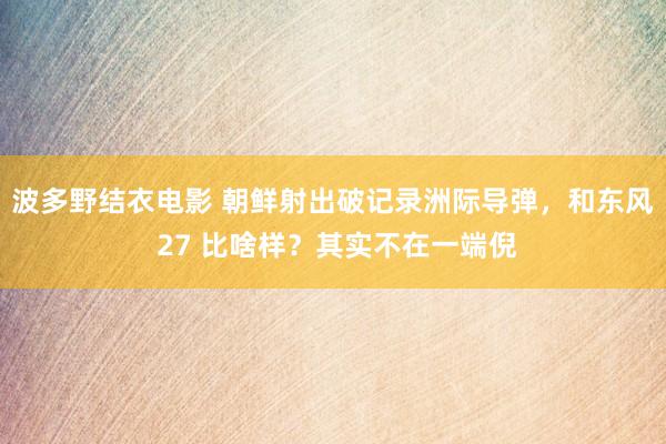 波多野结衣电影 朝鲜射出破记录洲际导弹，和东风 27 比啥样？其实不在一端倪