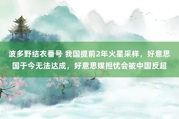 波多野结衣番号 我国提前2年火星采样，好意思国于今无法达成，好意思媒担忧会被中国反超