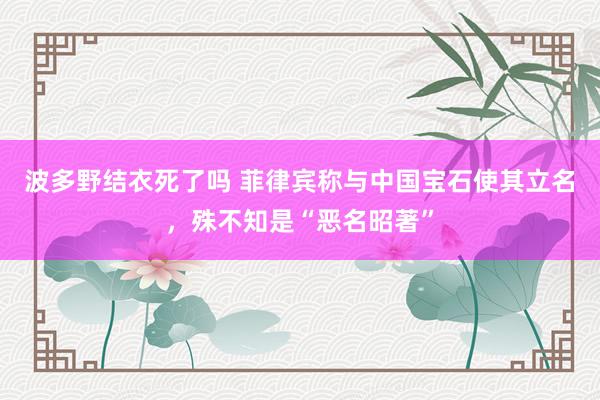 波多野结衣死了吗 菲律宾称与中国宝石使其立名，殊不知是“恶名昭著”