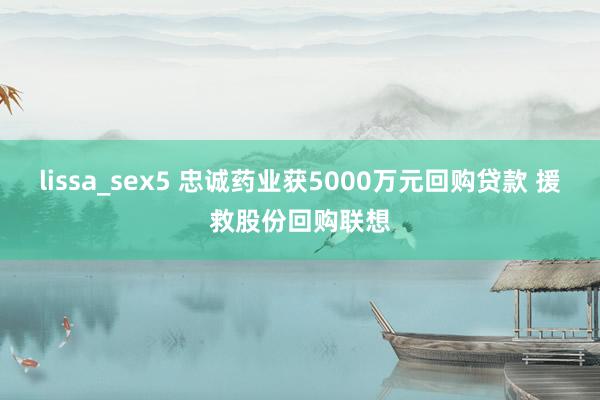 lissa_sex5 忠诚药业获5000万元回购贷款 援救股份回购联想