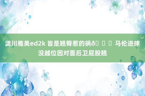 泷川雅美ed2k 皆是翘臀惹的祸😂马伦进球没越位因对面后卫屁股翘