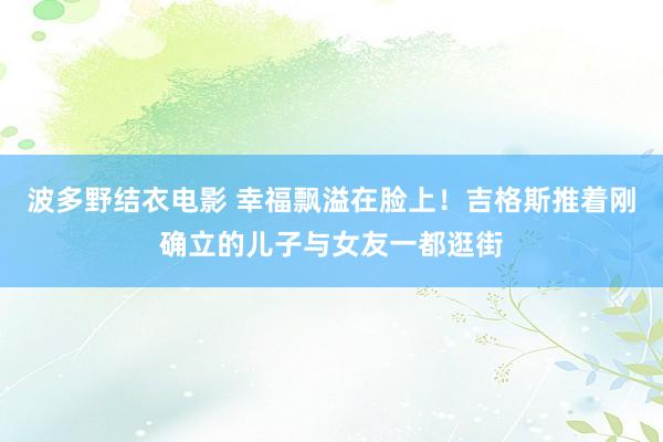 波多野结衣电影 幸福飘溢在脸上！吉格斯推着刚确立的儿子与女友一都逛街