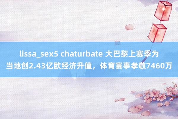 lissa_sex5 chaturbate 大巴黎上赛季为当地创2.43亿欧经济升值，体育赛事孝敬7460万