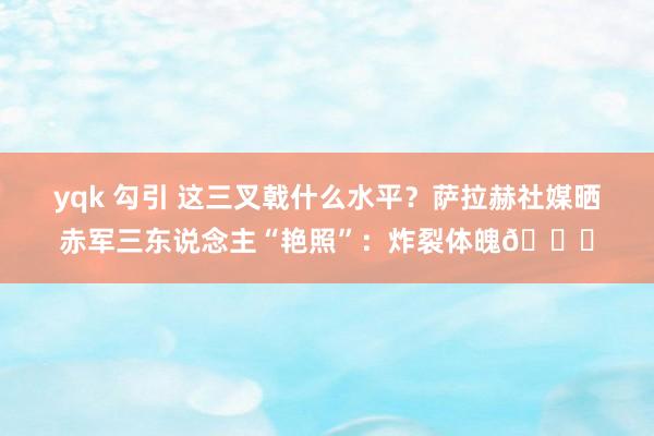 yqk 勾引 这三叉戟什么水平？萨拉赫社媒晒赤军三东说念主“艳照”：炸裂体魄😍