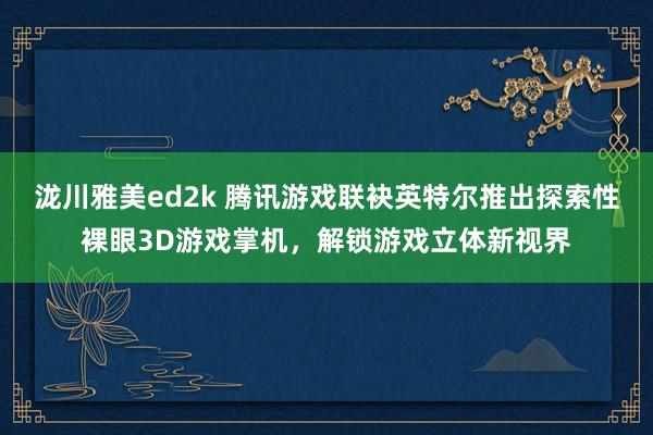 泷川雅美ed2k 腾讯游戏联袂英特尔推出探索性裸眼3D游戏掌机，解锁游戏立体新视界