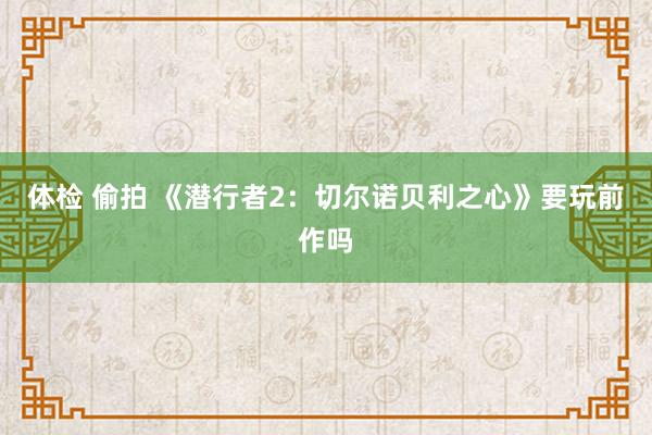 体检 偷拍 《潜行者2：切尔诺贝利之心》要玩前作吗