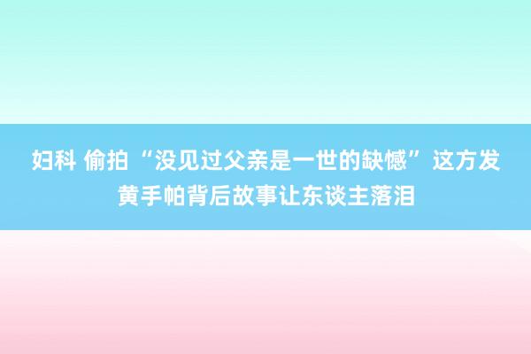 妇科 偷拍 “没见过父亲是一世的缺憾” 这方发黄手帕背后故事让东谈主落泪