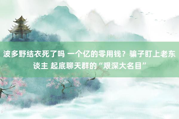 波多野结衣死了吗 一个亿的零用钱？骗子盯上老东谈主 起底聊天群的“艰深大名目”