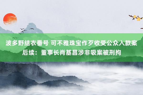 波多野结衣番号 可不雅珠宝作歹收受公众入款案后续：董事长肖基昌涉非吸案被刑拘