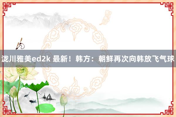 泷川雅美ed2k 最新！韩方：朝鲜再次向韩放飞气球