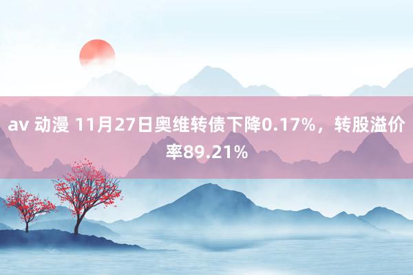 av 动漫 11月27日奥维转债下降0.17%，转股溢价率89.21%