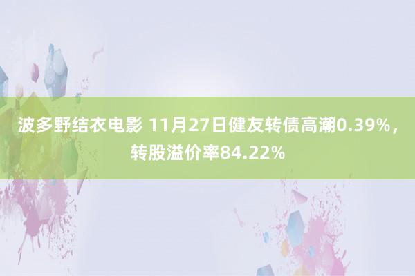 波多野结衣电影 11月27日健友转债高潮0.39%，转股溢价率84.22%