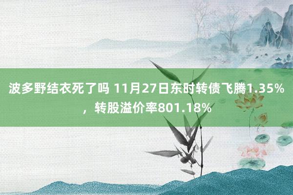 波多野结衣死了吗 11月27日东时转债飞腾1.35%，转股溢价率801.18%