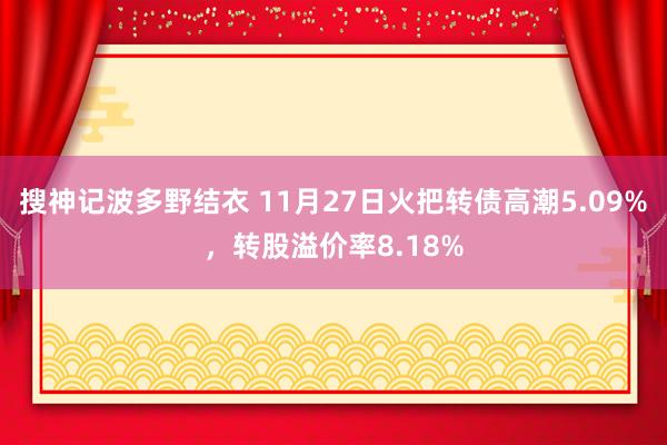 搜神记波多野结衣 11月27日火把转债高潮5.09%，转股溢价率8.18%