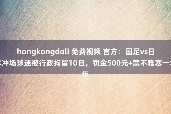 hongkongdoll 免费视频 官方：国足vs日本冲场球迷被行政拘留10日，罚金500元+禁不雅赛一年