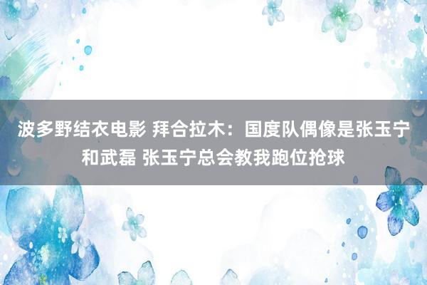 波多野结衣电影 拜合拉木：国度队偶像是张玉宁和武磊 张玉宁总会教我跑位抢球