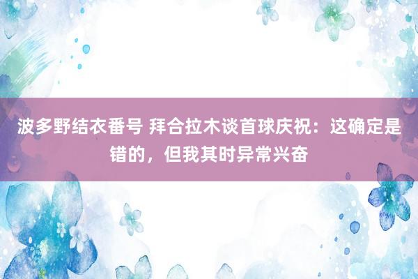 波多野结衣番号 拜合拉木谈首球庆祝：这确定是错的，但我其时异常兴奋