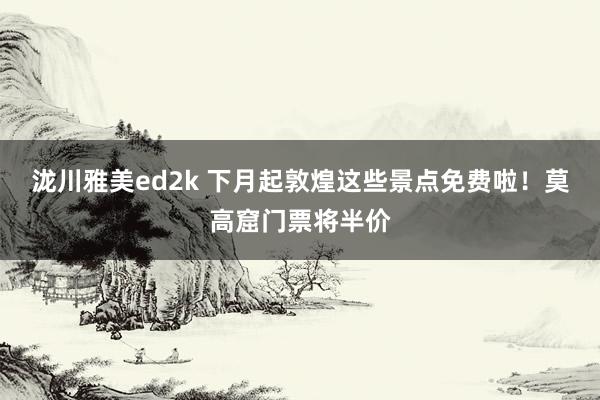 泷川雅美ed2k 下月起敦煌这些景点免费啦！莫高窟门票将半价