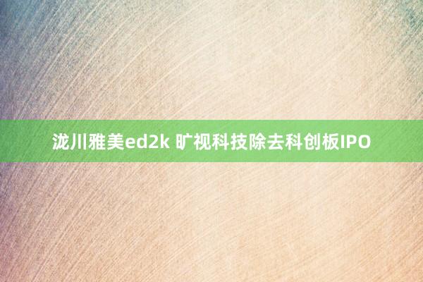 泷川雅美ed2k 旷视科技除去科创板IPO