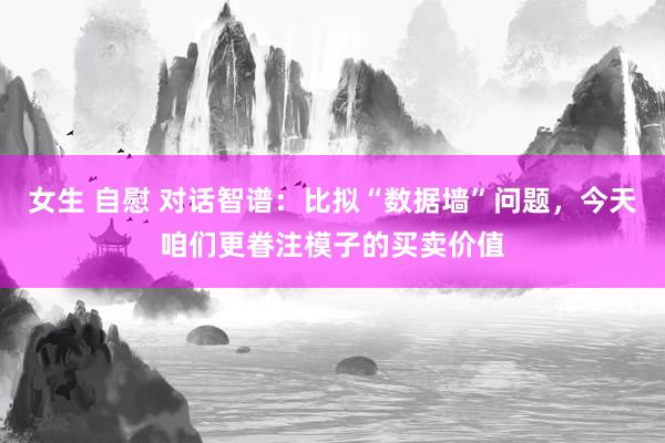 女生 自慰 对话智谱：比拟“数据墙”问题，今天咱们更眷注模子的买卖价值