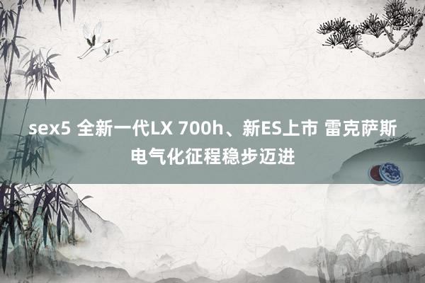 sex5 全新一代LX 700h、新ES上市 雷克萨斯电气化征程稳步迈进